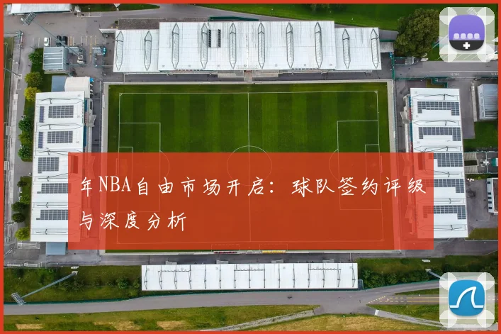 年NBA自由市场开启：球队签约评级与深度分析