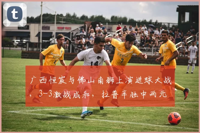 广西恒宸与佛山南狮上演进球大战,3-3激战成和,拉普辛独中两元