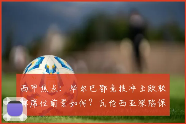 西甲焦点:毕尔巴鄂竞技冲击欧联杯席位前景如何?瓦伦西亚深陷保级泥潭需几分上岸?