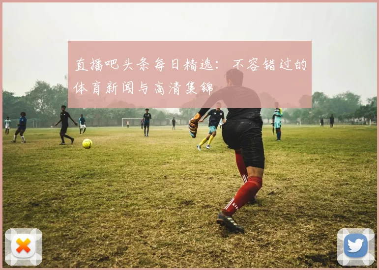 直播吧头条每日精选:不容错过的体育新闻与高清集锦