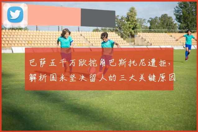 巴萨五千万欧挖角巴斯托尼遭拒，解析国米坚决留人的三大关键原因