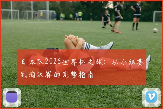 日本队2026世界杯之旅：从小组赛到淘汰赛的完整指南