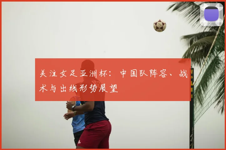 关注女足亚洲杯：中国队阵容、战术与出线形势展望