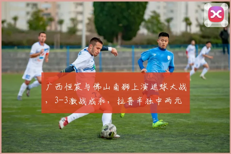 广西恒宸与佛山南狮上演进球大战，3-3激战成和，拉普辛独中两元