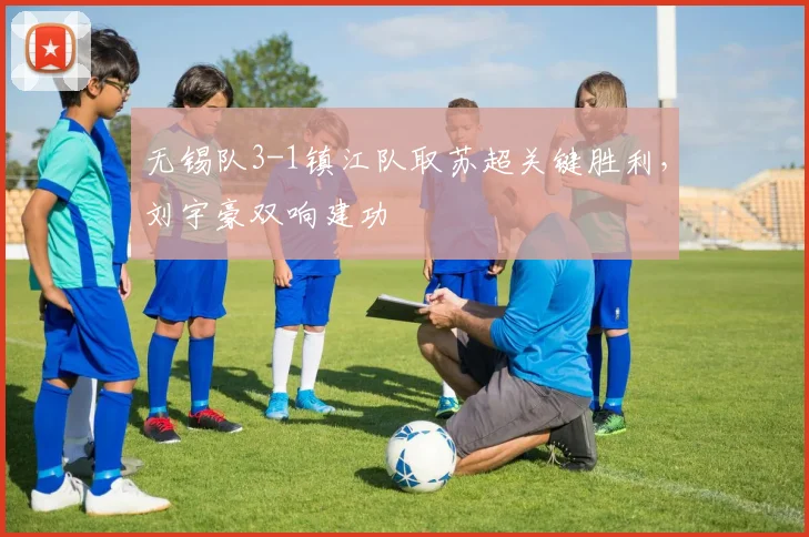 无锡队3-1镇江队取苏超关键胜利，刘宇豪双响建功