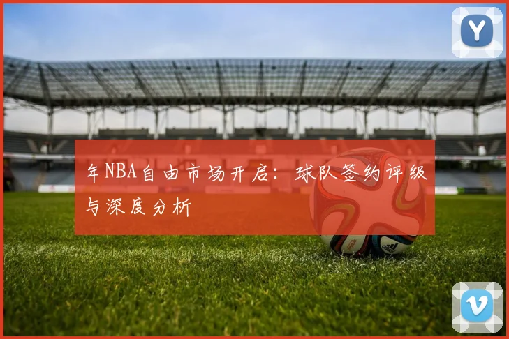 年NBA自由市场开启：球队签约评级与深度分析