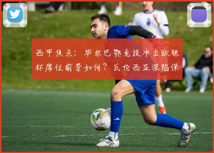 西甲焦点：毕尔巴鄂竞技冲击欧联杯席位前景如何？瓦伦西亚深陷保级泥潭需几分上岸？