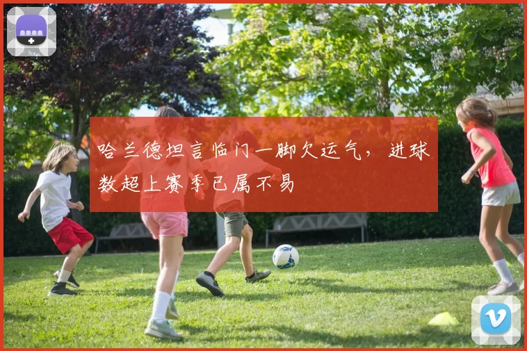 哈兰德坦言临门一脚欠运气,进球数超上赛季已属不易