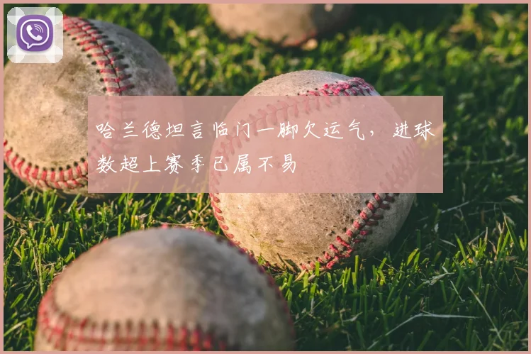 哈兰德坦言临门一脚欠运气,进球数超上赛季已属不易