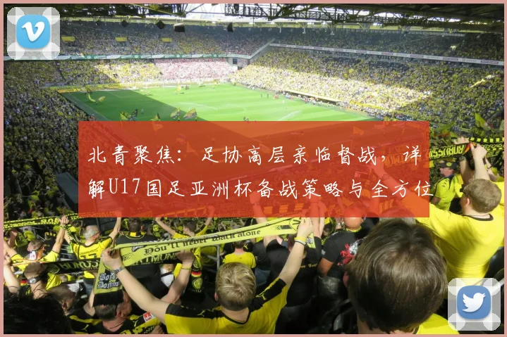 北青聚焦：足协高层亲临督战，详解U17国足亚洲杯备战策略与全方位保障