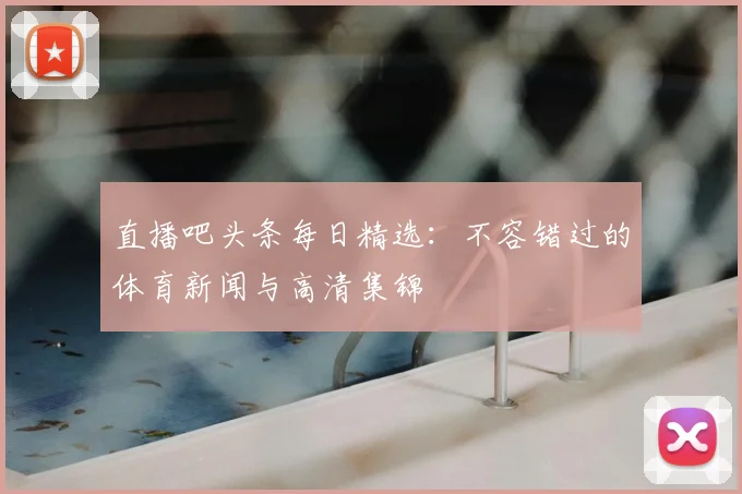 直播吧头条每日精选:不容错过的体育新闻与高清集锦