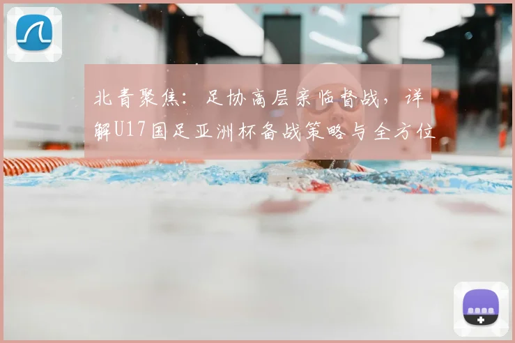 北青聚焦:足协高层亲临督战,详解U17国足亚洲杯备战策略与全方位保障
